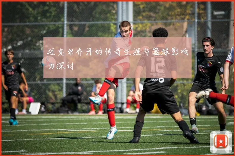 迈克尔乔丹的传奇生涯与篮球影响力探讨
