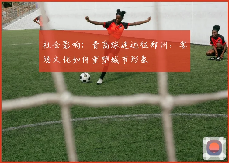 社会影响：青岛球迷远征郑州，客场文化如何重塑城市形象