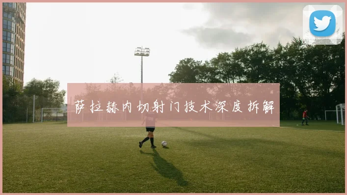 萨拉赫内切射门技术深度拆解