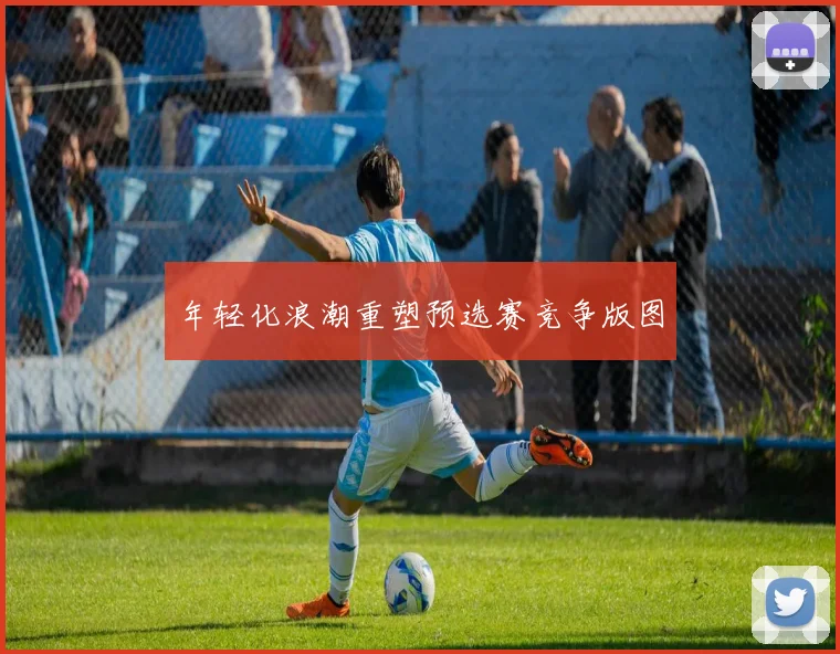 年轻化浪潮重塑预选赛竞争版图
