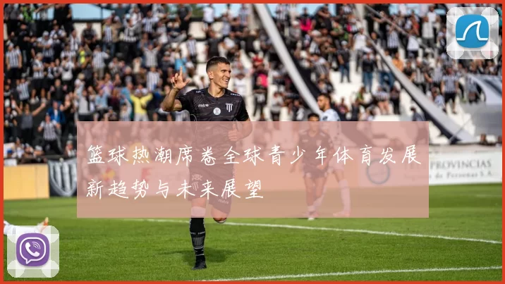 篮球热潮席卷全球青少年体育发展新趋势与未来展望