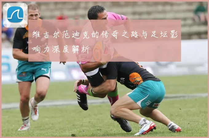 维吉尔范迪克的传奇之路与足坛影响力深度解析