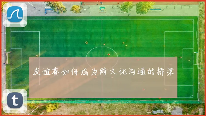 友谊赛如何成为跨文化沟通的桥梁