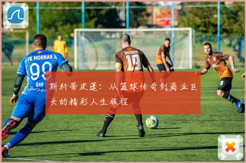 斯科蒂皮蓬：从篮球传奇到商业巨头的精彩人生旅程