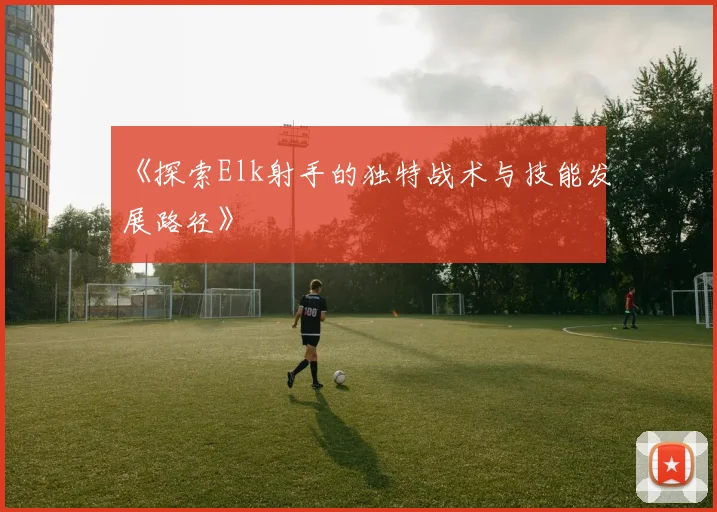 《探索Elk射手的独特战术与技能发展路径》