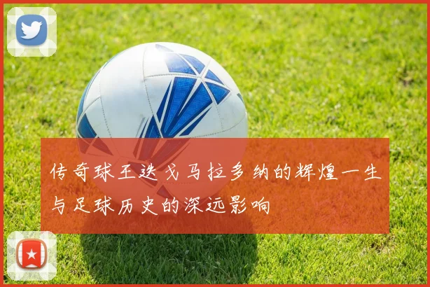 传奇球王迭戈马拉多纳的辉煌一生与足球历史的深远影响