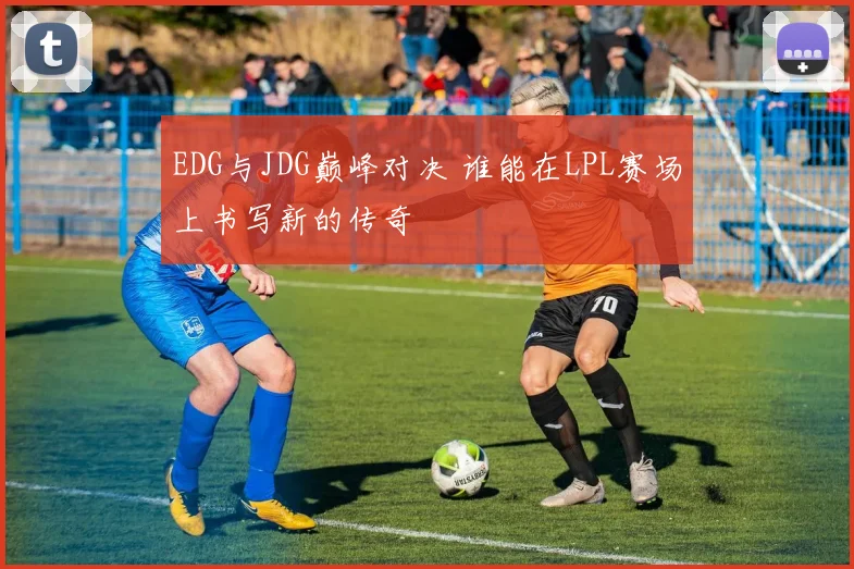 EDG与JDG巅峰对决 谁能在LPL赛场上书写新的传奇