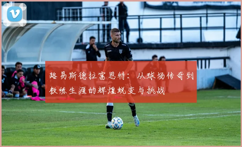 路易斯德拉富恩特：从球场传奇到教练生涯的辉煌蜕变与挑战