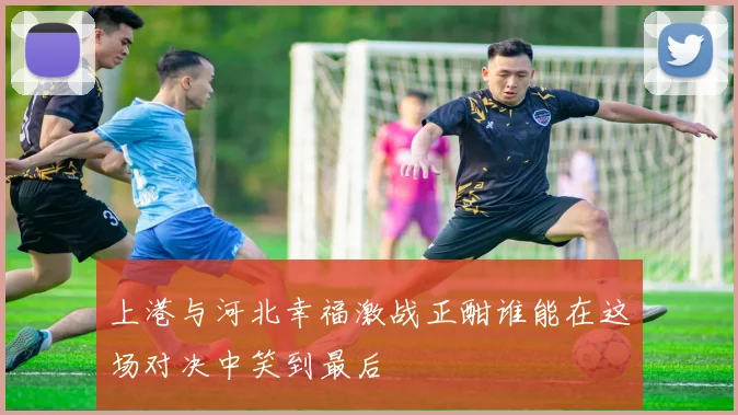 上港与河北幸福激战正酣谁能在这场对决中笑到最后