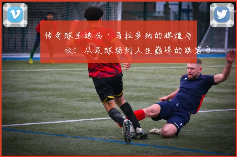 传奇球王迭戈·马拉多纳的辉煌与争议：从足球场到人生巅峰的跌宕起伏