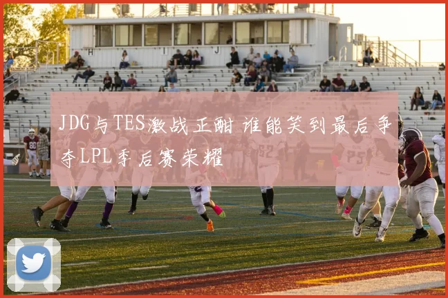 JDG与TES激战正酣 谁能笑到最后争夺LPL季后赛荣耀